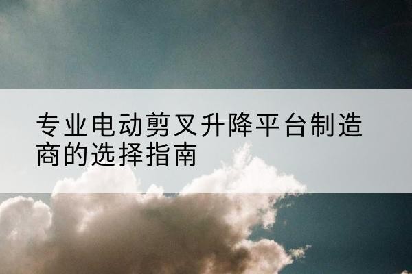 兰坪电动剪叉升降平台厂家-专业电动剪叉升降平台制造商的选择指南