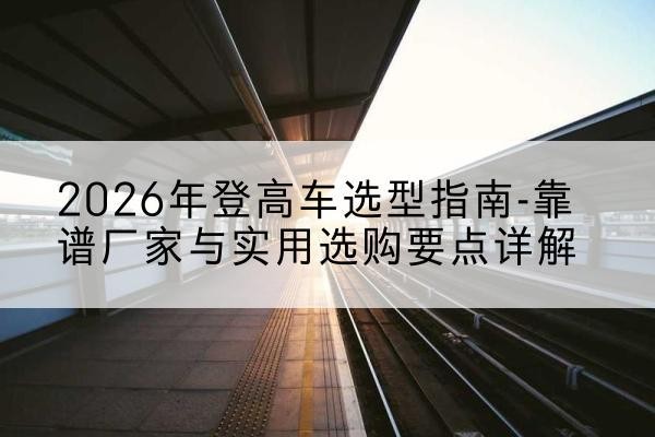 兰坪登高车厂家推荐-2026年登高车选型指南-靠谱厂家与实用选购要点详解