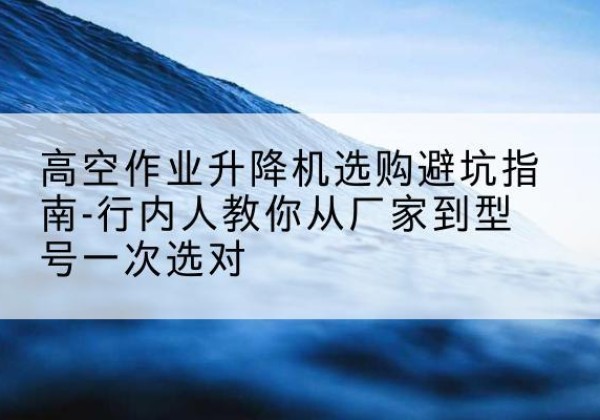 兰坪升降平台厂家-高空作业升降机选购避坑指南-行内人教你从厂家到型号一次选对