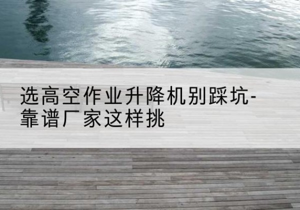 兰坪剪叉式升降机厂家-选高空作业升降机别踩坑-靠谱厂家这样挑