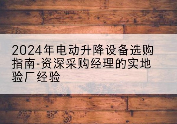 兰坪电动剪叉升降平台厂家-2024年电动升降设备选购指南-资深采购经理的实地验厂经验
