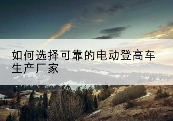 兰坪电动登高车厂家-如何选择可靠的电动登高车生产厂家