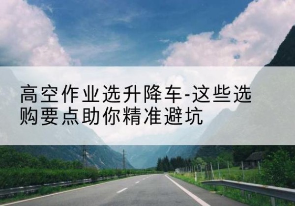 兰坪升降车厂家-高空作业选升降车-这些选购要点助你*避坑