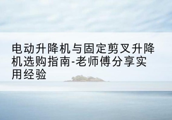 兰坪电动升降机怎么选-电动升降机与固定剪叉升降机选购指南-老师傅分享实用经验