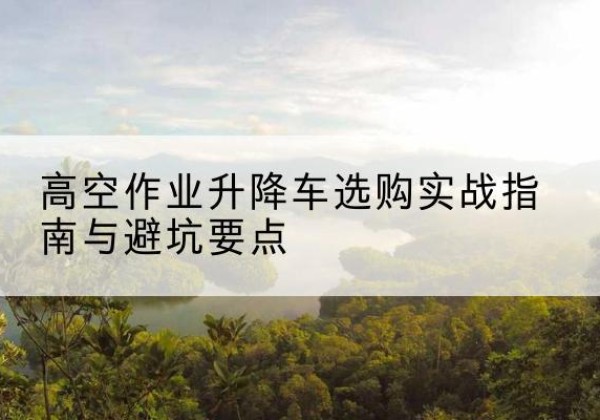 兰坪升降车怎么选-高空作业升降车选购实战指南与避坑要点