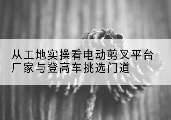 兰坪电动剪叉升降平台厂家-从工地实操看电动剪叉平台厂家与登高车挑选门道