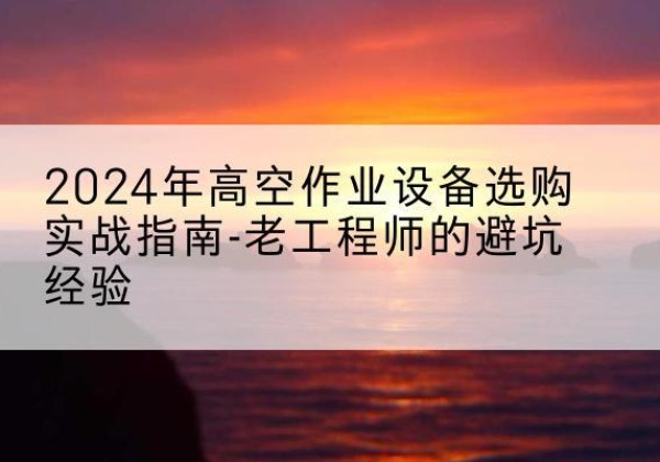 兰坪高空作业升降机厂家推荐-2024年高空作业设备选购实战指南-老工程师的避坑经验