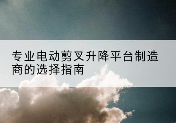 兰坪电动剪叉升降平台厂家-专业电动剪叉升降平台制造商的选择指南