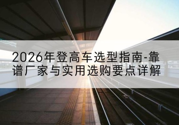 兰坪登高车厂家推荐-2026年登高车选型指南-靠谱厂家与实用选购要点详解